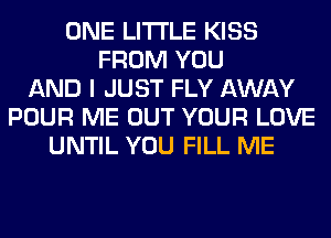 ONE LITI'LE KISS
FROM YOU
AND I JUST FLY AWAY
POUR ME OUT YOUR LOVE
UNTIL YOU FILL ME