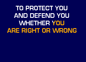 TO PROTECT YOU
AND DEFEND YOU
WHETHER YOU
ARE RIGHT 0R WRONG