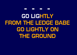 GO LIGHTLY
FROM THE LEDGE BABE
GO LIGHTLY ON
THE GROUND