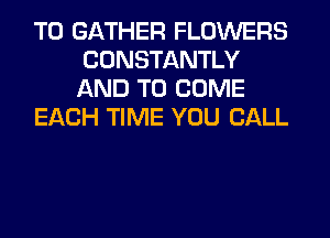 T0 GATHER FLOWERS
CONSTANTLY
AND TO COME

EACH TIME YOU CALL