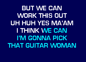 BUT WE CAN
WORK THIS OUT
UH HUH YES MA'AM
I THINK WE CAN
I'M GONNA PICK
THAT GUITAR WOMAN