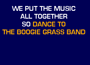 WE PUT THE MUSIC
ALL TOGETHER
SO DANCE TO
THE BOOGIE GRASS BAND
