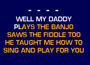 WELL MY DADDY
PLAYS THE BANJO
SAWS THE FIDDLE T00
HE TAUGHT ME HOW TO
SING AND PLAY FOR YOU