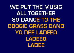 WE PUT THE MUSIC
ALL TOGETHER
SO DANCE TO THE
BOOGIE GRASS BAND
Y0 DEE LADEEO
LADEEO
LADEE