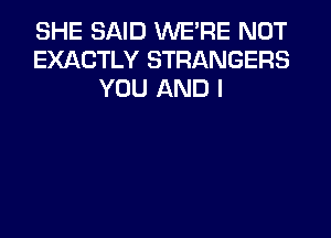 SHE SAID WERE NOT
EXACTLY STRANGERS
YOU AND I
