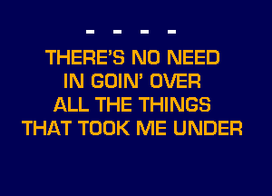 THERE'S NO NEED
IN GOIN' OVER
ALL THE THINGS
THAT TOOK ME UNDER