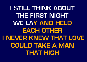 I STILL THINK ABOUT
THE FIRST NIGHT
WE LAY AND HELD
EACH OTHER
I NEVER KNEW THAT LOVE
COULD TAKE A MAN
THAT HIGH