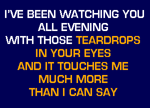 I'VE BEEN WATCHING YOU
ALL EVENING
WITH THOSE TEARDROPS
IN YOUR EYES
AND IT TOUCHES ME
MUCH MORE
THAN I CAN SAY
