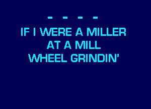 IF I WERE A MILLER
AT A MILL

WHEEL GRINDIN'
