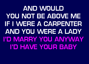AND WOULD
YOU NOT BE ABOVE ME
IF I WERE A CARPENTER
AND YOU WERE A LADY