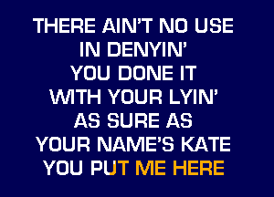 THERE AIN'T N0 USE
IN DENYIN'
YOU DUNE IT
WITH YOUR LYIN
AS SURE AS
YOUR NAME'S KATE
YOU PUT ME HERE