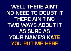 WELL THERE AIN'T
NO NEED TO DOUBT IT
THERE AIN'T N0
TWO WAYS ABOUT IT
AS SURE AS
YOUR NAME'S KATE
YOU PUT ME HERE