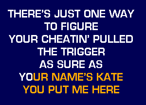 THERE'S JUST ONE WAY
TO FIGURE
YOUR CHEATIN' PULLED
THE TRIGGER
AS SURE AS
YOUR NAME'S KATE
YOU PUT ME HERE