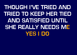 THOUGH I'VE TRIED AND
TRIED TO KEEP HER TIED
AND SATISFIED UNTIL
SHE REALLY NEEDS ME
YES I DO