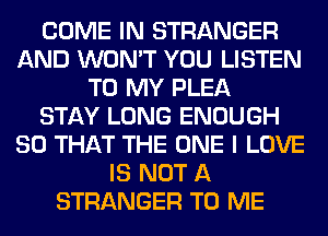 COME IN STRANGER
AND WON'T YOU LISTEN
TO MY PLEA
STAY LONG ENOUGH
SO THAT THE ONE I LOVE
IS NOT A
STRANGER TO ME