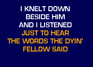I KNELT DOWN
BESIDE HIM
AND I LISTENED
JUST TO HEAR
THE WORDS THE DYIN'
FELLOW SAID
