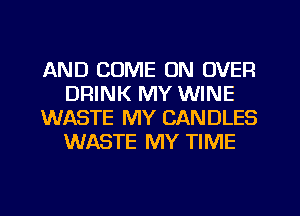 AND COME ON OVER
DRINK MY WINE
WASTE MY CANDLES
WASTE MY TIME