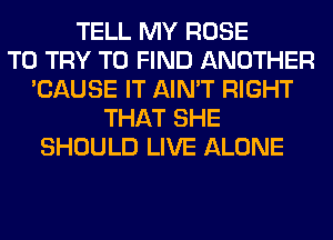 TELL MY ROSE
TO TRY TO FIND ANOTHER
'CAUSE IT AIN'T RIGHT
THAT SHE
SHOULD LIVE ALONE