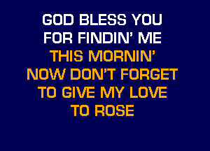 GOD BLESS YOU
FOR FINDIN' ME
THIS MORNIN'
NOW DON'T FORGET
TO GIVE MY LOVE
TO ROSE