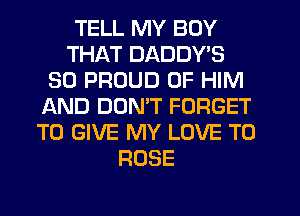 TELL MY BOY
THAT DADDY'S
SO PROUD OF HIM
JAND DON'T FORGET
TO GIVE MY LOVE TO
ROSE