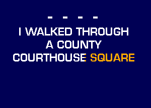 I WALKED THROUGH
A COUNTY

COURTHOUSE SQUARE