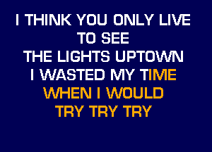 I THINK YOU ONLY LIVE
TO SEE
THE LIGHTS UPTOWN
I WASTED MY TIME
INHEN I WOULD
TRY TRY TRY