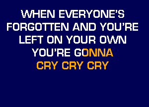 WHEN EVERYONE'S
FORGOTTEN AND YOU'RE
LEFT ON YOUR OWN
YOU'RE GONNA
CRY CRY CRY