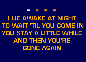I LIE AWAKE AT NIGHT
T0 WAIT 'TIL YOU COME IN
YOU STAY A LITTLE WHILE

AND THEN YOU'RE
GONE AGAIN