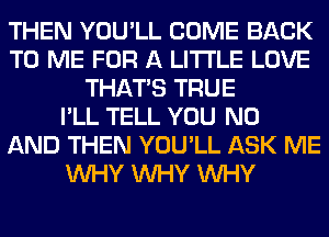 THEN YOU'LL COME BACK
TO ME FOR A LITTLE LOVE
THAT'S TRUE
I'LL TELL YOU N0
AND THEN YOU'LL ASK ME
WHY WHY WHY