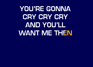 YOU'RE GONNA
CRY CRY CRY
AND YOU'LL
WANT ME THEN