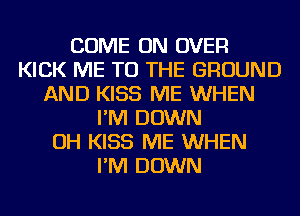 COME ON OVER
KICK ME TO THE GROUND
AND KISS ME WHEN
I'M DOWN
OH KISS ME WHEN
I'M DOWN