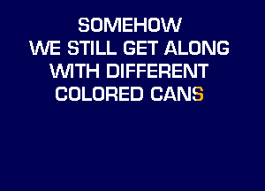SUMEHOW
WE STILL GET ALONG
1WITH DIFFERENT
COLORED CANS