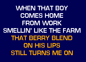 WHEN THAT BOY
COMES HOME
FROM WORK

SMELLIN' LIKE THE FARM
THAT BERRY BLEND
ON HIS LIPS
STILL TURNS ME ON