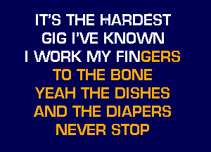 ITS THE HARDEST
GIG I'VE KNOWN
I WORK MY FINGERS
TO THE BONE
YEAH THE DISHES
AND THE DIAPERS
NEVER STOP