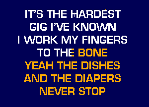 ITS THE HARDEST
GIG I'VE KNOWN
I WORK MY FINGERS
TO THE BONE
YEAH THE DISHES
AND THE DIAPERS
NEVER STOP