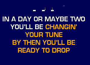 IN A DAY 0R MAYBE TWO
YOU'LL BE CHANGIN'
YOUR TUNE
BY THEN YOU'LL BE
READY TO DROP