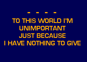 TO THIS WORLD I'M
UNIMPORTANT
JUST BECAUSE

I HAVE NOTHING TO GIVE