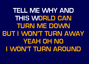 TELL ME WHY AND
THIS WORLD CAN
TURN ME DOWN

BUT I WON'T TURN AWAY
YEAH OH NO
I WON'T TURN AROUND