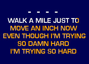 WALK A MILE JUST TO
MOVE AN INCH NOW
EVEN THOUGH I'M TRYING
SO DAMN HARD
I'M TRYING SO HARD