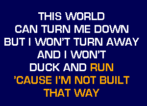 THIS WORLD
CAN TURN ME DOWN
BUT I WON'T TURN AWAY
AND I WON'T
DUCK AND RUN
'CAUSE I'M NOT BUILT
THAT WAY