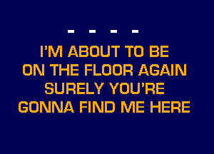 I'M ABOUT TO BE
ON THE FLOOR AGAIN
SURELY YOU'RE
GONNA FIND ME HERE