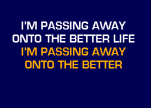 I'M PASSING AWAY
ONTO THE BETTER LIFE
I'M PASSING AWAY
ONTO THE BETTER