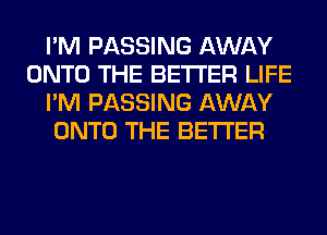 I'M PASSING AWAY
ONTO THE BETTER LIFE
I'M PASSING AWAY
ONTO THE BETTER