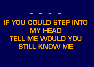 IF YOU COULD STEP INTO
MY HEAD
TELL ME WOULD YOU
STILL KNOW ME