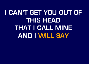 I CAN'T GET YOU OUT OF
THIS HEAD
THAT I CALL MINE

AND I WILL SAY