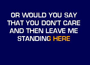 0R WOULD YOU SAY
THAT YOU DON'T CARE
AND THEN LEAVE ME
STANDING HERE