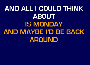 AND ALL I COULD THINK
ABOUT
IS MONDAY
AND MAYBE I'D BE BACK
AROUND