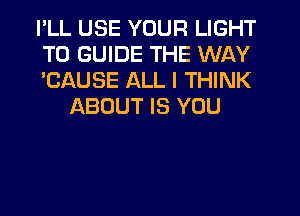 PLL USE YOUR LIGHT

T0 GUIDE THE WAY

'CAUSE ALL I THINK
ABOUT IS YOU