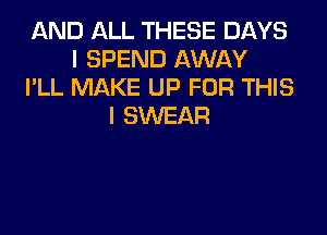 AND ALL THESE DAYS
I SPEND AWAY
I'LL MAKE UP FOR THIS
I SWEAR