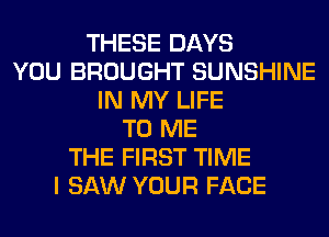 THESE DAYS
YOU BROUGHT SUNSHINE
IN MY LIFE
TO ME
THE FIRST TIME
I SAW YOUR FACE
